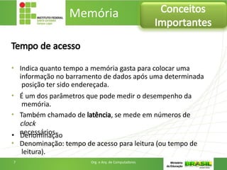 Tempo de acesso
• Indica quanto tempo a memória gasta para colocar uma
informação no barramento de dados após uma determinada
posição ter sido endereçada.
• É um dos parâmetros que pode medir o desempenho da
memória.
• Também chamado de latência, se mede em números de
clock
necessários.
• Denominação: tempo de acesso para leitura (ou tempo de
leitura).
Memória Conceitos
Importantes
7 Org. e Arq. de Computadores
 