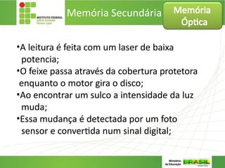 Memória Secundária
•A leitura é feita com um laser de baixa
potencia;
•O feixe passa através da cobertura protetora
enquanto o motor gira o disco;
•Ao encontrar um sulco a intensidade da luz
muda;
•Essa mudança é detectada por um foto
sensor e convertida num sinal digital;
Memória
Óptica
 