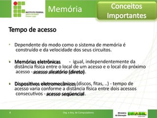 Tempo de acesso
• Dependente do modo como o sistema de memória é
construído e da velocidade dos seus circuitos.
• Memórias eletrônicas - igual, independentemente da
distância física entre o local de um acesso e o local do próximo
acesso - acesso aleatório (direto).
• Dispositivos eletromecânicos (discos, fitas, ..) - tempo de
acesso varia conforme a distância física entre dois acessos
consecutivos - acesso seqüencial.
Memória Conceitos
Importantes
8 Org. e Arq. de Computadores
 