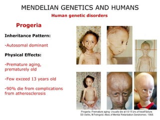 MENDELIAN GENETICS AND HUMANS
                       Human genetic disorders

     Progeria
Inheritance Pattern:

-Autosomal dominant

Physical Effects:

-Premature aging,
prematurely old

-Few exceed 13 years old

-90% die from complications
from atherosclerosis
 
