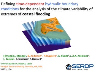 Fernando J. Mendez1, D. Anderson2 , P. Ruggiero2, A. Rueda1, J. A.A. Antolinez1,
L. Cagigal1, C. Storlazzi3, P. Barnard3
Defining time-dependent hydraulic boundary
conditions for the analysis of the climate variability of
extremes of coastal flooding
1Universidad de Cantabria, Spain
2Oregon State University, Corvallis, OR, USA.
3USGS, USA
 
