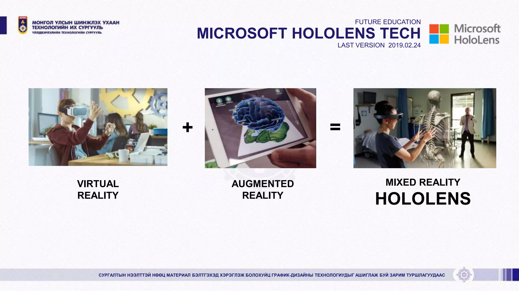 FUTURE EDUCATION
MICROSOFT HOLOLENS TECH
LAST VERSION 2019.02.24
+ =
VIRTUAL
REALITY
AUGMENTED
REALITY
MIXED REALITY
HOLOLENS
СУРГАЛТЫН НЭЭЛТТЭЙ НӨӨЦ МАТЕРИАЛ БЭЛТГЭХЭД ХЭРЭГЛЭЖ БОЛОХУЙЦ ГРАФИК-ДИЗАЙНЫ ТЕХНОЛОГИУДЫГ АШИГЛАЖ БУЙ ЗАРИМ ТУРШЛАГУУДААС
 