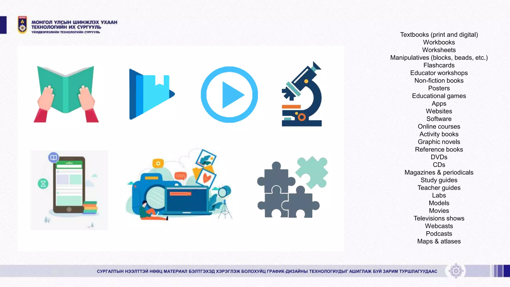 Textbooks (print and digital)
Workbooks
Worksheets
Manipulatives (blocks, beads, etc.)
Flashcards
Educator workshops
Non-fiction books
Posters
Educational games
Apps
Websites
Software
Online courses
Activity books
Graphic novels
Reference books
DVDs
CDs
Magazines & periodicals
Study guides
Teacher guides
Labs
Models
Movies
Televisions shows
Webcasts
Podcasts
Maps & atlases
СУРГАЛТЫН НЭЭЛТТЭЙ НӨӨЦ МАТЕРИАЛ БЭЛТГЭХЭД ХЭРЭГЛЭЖ БОЛОХУЙЦ ГРАФИК-ДИЗАЙНЫ ТЕХНОЛОГИУДЫГ АШИГЛАЖ БУЙ ЗАРИМ ТУРШЛАГУУДААС
 