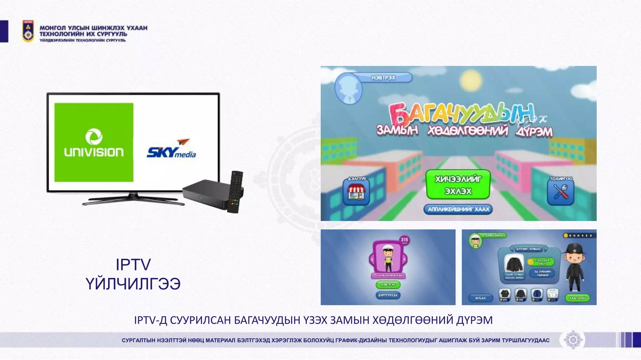 СУРГАЛТЫН НЭЭЛТТЭЙ НӨӨЦ МАТЕРИАЛ БЭЛТГЭХЭД ХЭРЭГЛЭЖ БОЛОХУЙЦ ГРАФИК-ДИЗАЙНЫ ТЕХНОЛОГИУДЫГ АШИГЛАЖ БУЙ ЗАРИМ ТУРШЛАГУУДААС
IPTV
ҮЙЛЧИЛГЭЭ
IPTV-Д СУУРИЛСАН БАГАЧУУДЫН ҮЗЭХ ЗАМЫН ХӨДӨЛГӨӨНИЙ ДҮРЭМ
 