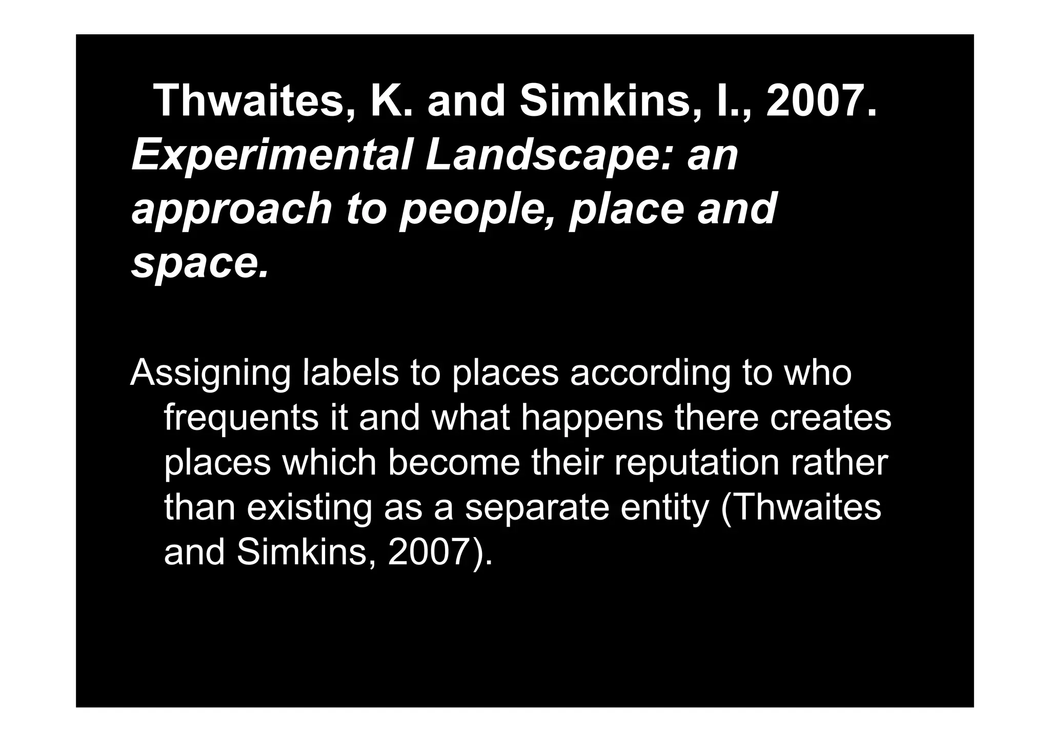 Thwaites, K. and Simkins, I., 2007., , ,
Experimental Landscape: an
approach to people place andapproach to people, place and
space.
Assigning labels to places according to whoAssigning labels to places according to who
frequents it and what happens there creates
places hich become their rep tation ratherplaces which become their reputation rather
than existing as a separate entity (Thwaites
d Si ki 2007)and Simkins, 2007).
 