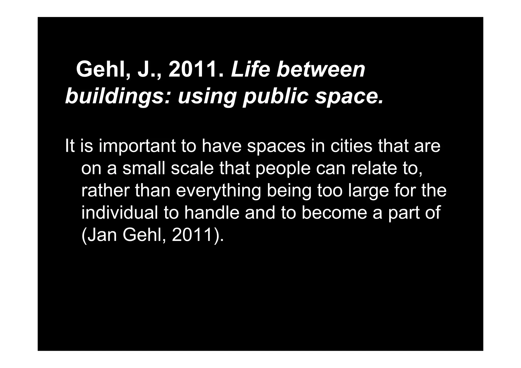 Gehl, J., 2011. Life between
buildings: using public space.buildings: using public space.
It is important to ha e spaces in cities that areIt is important to have spaces in cities that are
on a small scale that people can relate to,
th th thi b i t l f thrather than everything being too large for the
individual to handle and to become a part of
(Jan Gehl, 2011).
 