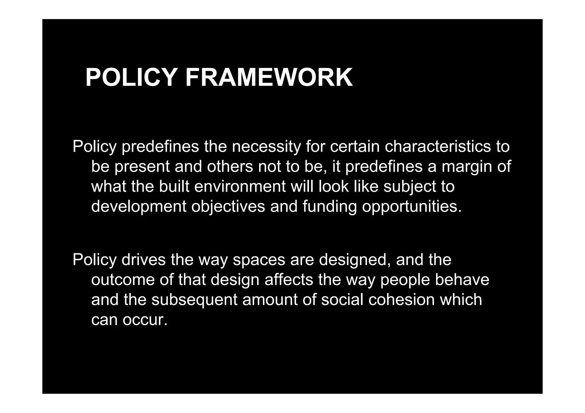 POLICY FRAMEWORK
Policy predefines the necessity for certain characteristics to
be present and others not to be, it predefines a margin of
what the built environment will look like subject to
development objectives and funding opportunitiesdevelopment objectives and funding opportunities.
P li d i h d i d d hPolicy drives the way spaces are designed, and the
outcome of that design affects the way people behave
and the subsequent amount of social cohesion whichand the subsequent amount of social cohesion which
can occur.
 