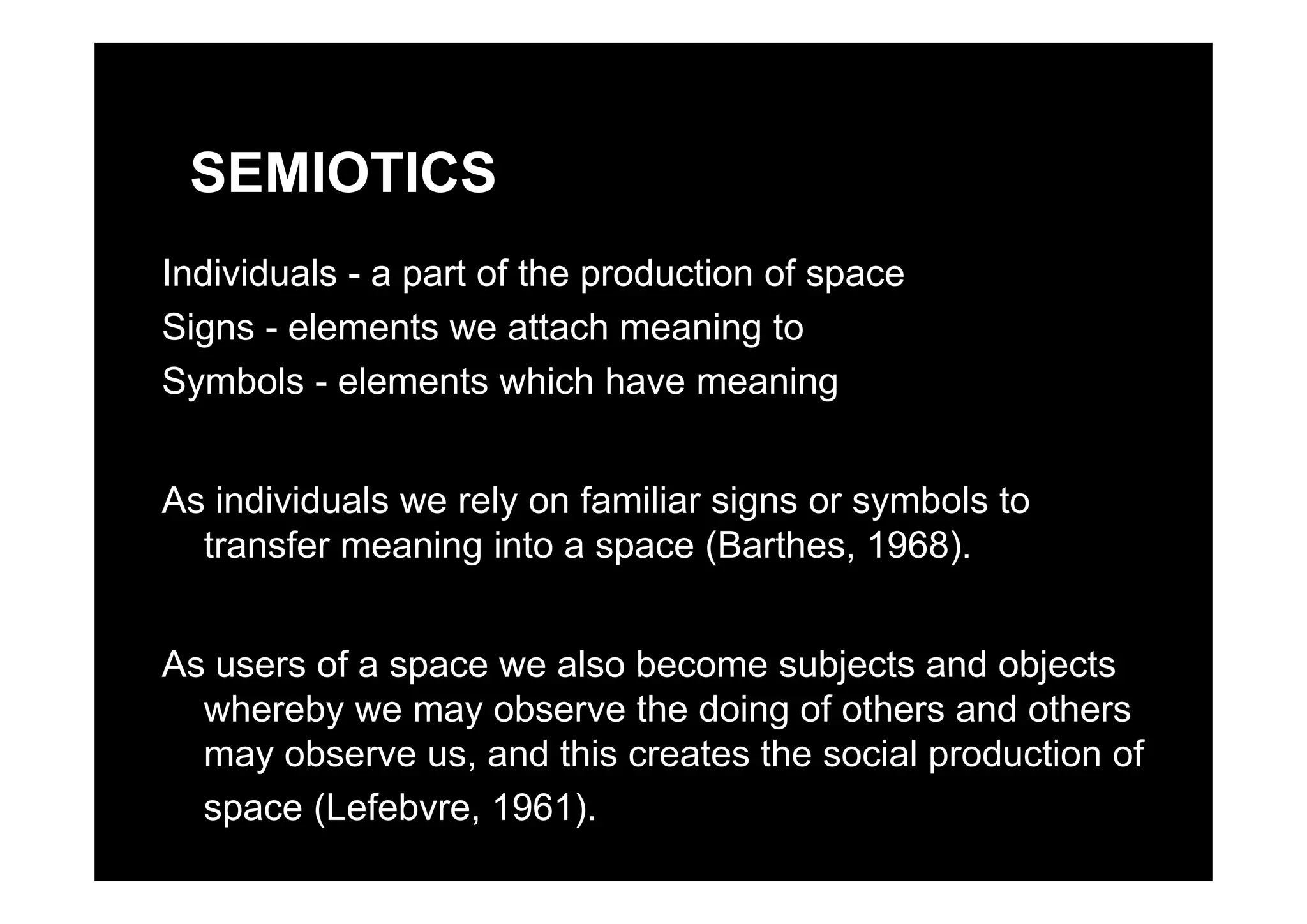 SEMIOTICS
Individuals - a part of the production of space
Signs - elements we attach meaning to
Symbols - elements which have meaning
As individuals we rely on familiar signs or symbols to
transfer meaning into a space (Barthes, 1968).
As users of a space we also become subjects and objectsAs users of a space we also become subjects and objects
whereby we may observe the doing of others and others
may observe us, and this creates the social production of
space (Lefebvre, 1961).
 