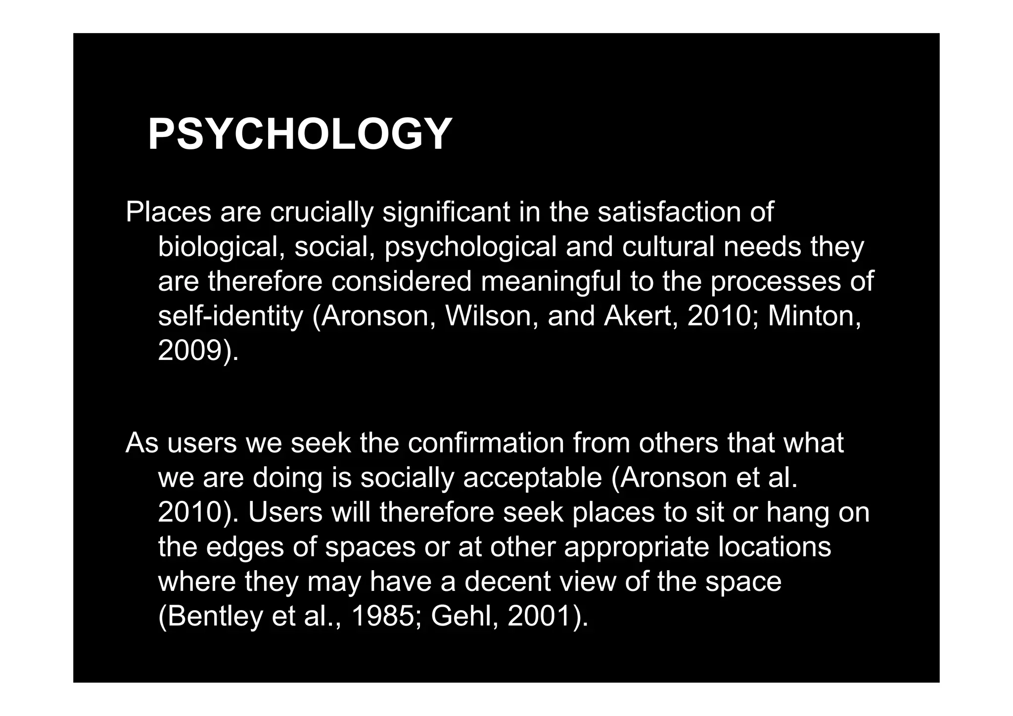 PSYCHOLOGY
Places are crucially significant in the satisfaction of
biological, social, psychological and cultural needs they
are therefore considered meaningful to the processes ofare therefore considered meaningful to the processes of
self-identity (Aronson, Wilson, and Akert, 2010; Minton,
2009).2009).
As users we seek the confirmation from others that whatAs users we seek the confirmation from others that what
we are doing is socially acceptable (Aronson et al.
2010). Users will therefore seek places to sit or hang on2010). Users will therefore seek places to sit or hang on
the edges of spaces or at other appropriate locations
where they may have a decent view of the space
(Bentley et al., 1985; Gehl, 2001).
 