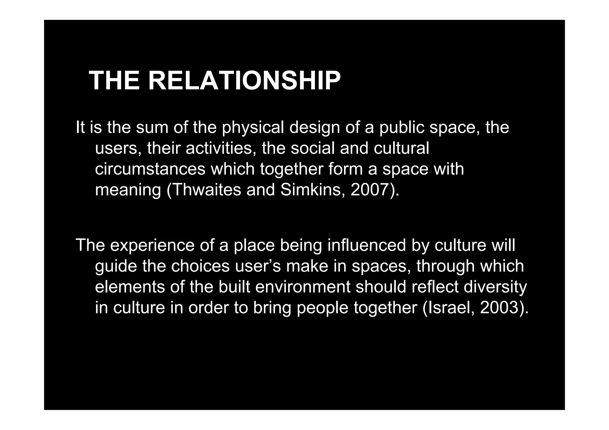 THE RELATIONSHIP
It is the sum of the physical design of a public space, the
users, their activities, the social and cultural
circumstances which together form a space withcircumstances which together form a space with
meaning (Thwaites and Simkins, 2007).
The experience of a place being influenced by culture will
guide the choices user’s make in spaces through whichguide the choices user s make in spaces, through which
elements of the built environment should reflect diversity
in culture in order to bring people together (Israel, 2003).in culture in order to bring people together (Israel, 2003).
 