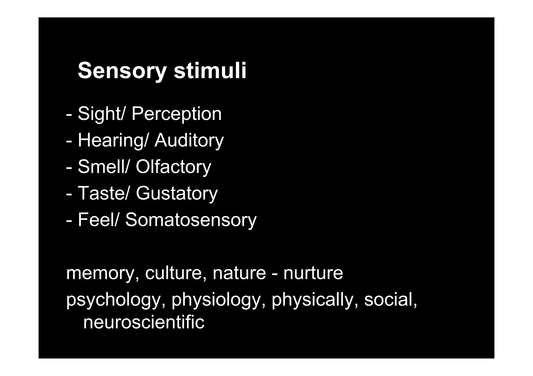 Sensory stimuli
- Sight/ Perception
- Hearing/ AuditoryHearing/ Auditory
- Smell/ Olfactory
T t / G t t- Taste/ Gustatory
- Feel/ Somatosensory
memory culture nature nurturememory, culture, nature - nurture
psychology, physiology, physically, social,
i tifineuroscientific
 