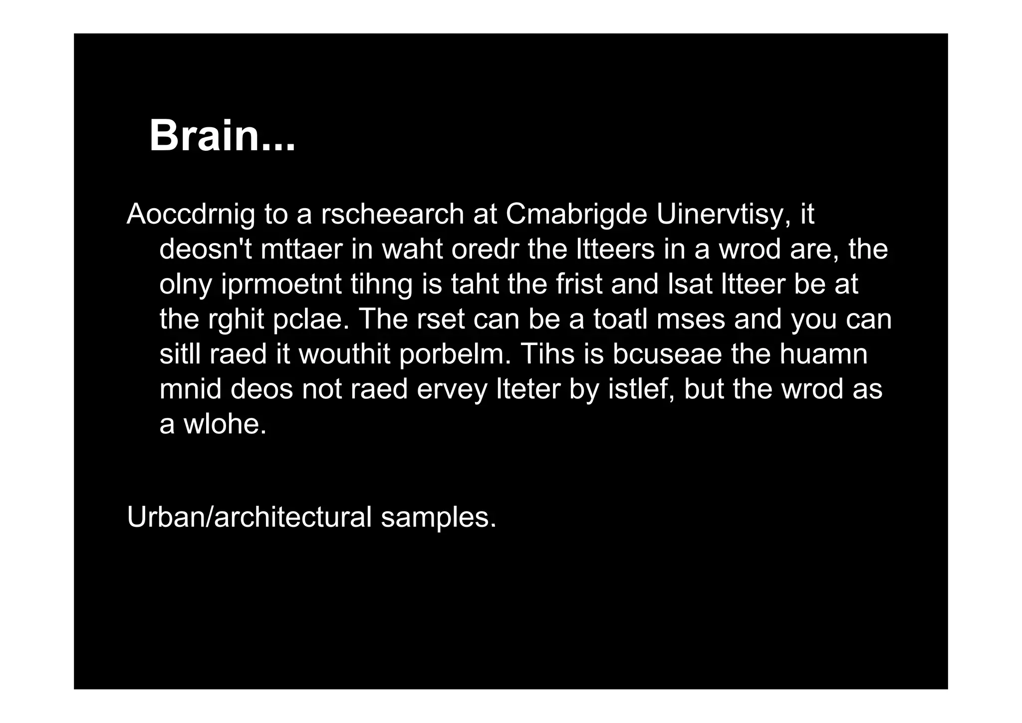 Brain...
Aoccdrnig to a rscheearch at Cmabrigde Uinervtisy, it
deosn't mttaer in waht oredr the ltteers in a wrod are, the
olny iprmoetnt tihng is taht the frist and lsat ltteer be atolny iprmoetnt tihng is taht the frist and lsat ltteer be at
the rghit pclae. The rset can be a toatl mses and you can
sitll raed it wouthit porbelm. Tihs is bcuseae the huamnsitll raed it wouthit porbelm. Tihs is bcuseae the huamn
mnid deos not raed ervey lteter by istlef, but the wrod as
a wlohe.
Urban/architectural samples.Urban/architectural samples.
 