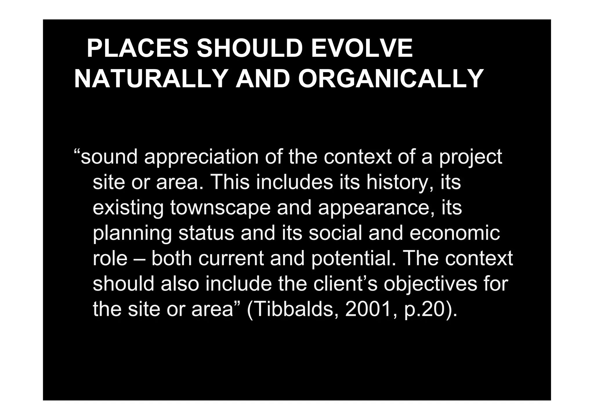 PLACES SHOULD EVOLVE
NATURALLY AND ORGANICALLY
“sound appreciation of the context of a projectsound appreciation of the context of a project
site or area. This includes its history, its
existing townscape and appearance itsexisting townscape and appearance, its
planning status and its social and economic
role both current and potential The contextrole – both current and potential. The context
should also include the client’s objectives for
the site or area” (Tibbalds 2001 p 20)the site or area” (Tibbalds, 2001, p.20).
 