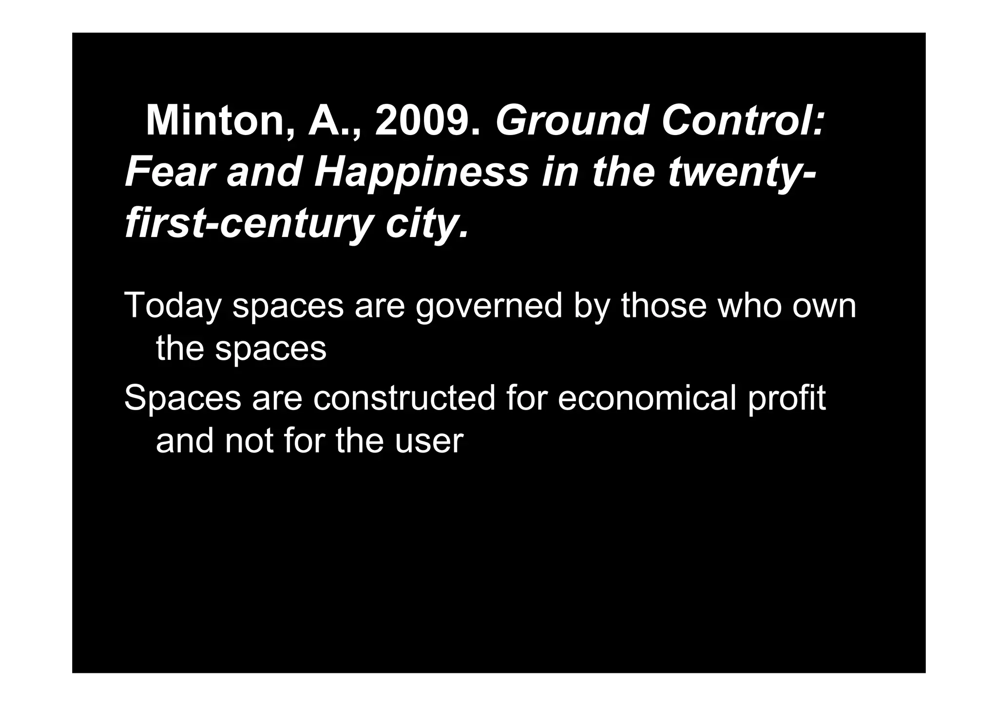 Minton A 2009 Ground Control:Minton, A., 2009. Ground Control:
Fear and Happiness in the twenty-pp y
first-century city.
Today spaces are governed by those who own
the spacesthe spaces
Spaces are constructed for economical profit
d t f thand not for the user
 