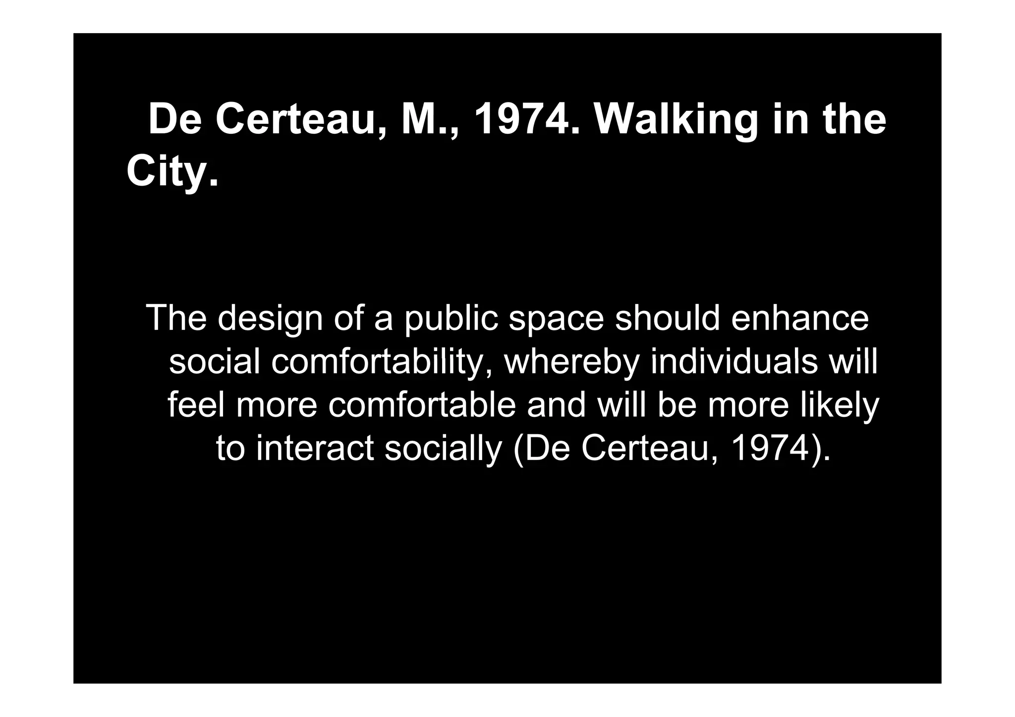 De Certeau M 1974 Walking in theDe Certeau, M., 1974. Walking in the
City.
The design of a public space should enhance
social comfortability whereby individuals willsocial comfortability, whereby individuals will
feel more comfortable and will be more likely
t i t t i ll (D C t 1974)to interact socially (De Certeau, 1974).
 