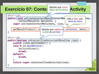 Método que cria o
Menu de Contexto

Exercício 07: ContextMenu da Activity
Infla o XML com
itens do menu

Método que captura
o click de um item

M.Sc. Márcio Palheta

31/41

 