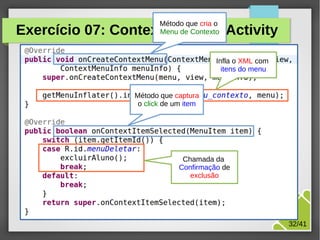 Método que cria o
Menu de Contexto

Exercício 07: ContextMenu da Activity
Infla o XML com
itens do menu

Método que captura
o click de um item

Chamada da
Confirmação de
exclusão

M.Sc. Márcio Palheta

32/41

 