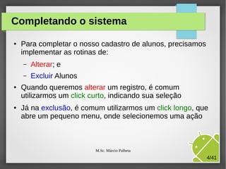 Completando o sistema
●

Para completar o nosso cadastro de alunos, precisamos
implementar as rotinas de:
–
–

●

●

Alterar; e
Excluir Alunos

Quando queremos alterar um registro, é comum
utilizarmos um click curto, indicando sua seleção
Já na exclusão, é comum utilizarmos um click longo, que
abre um pequeno menu, onde selecionemos uma ação

M.Sc. Márcio Palheta

4/41

 