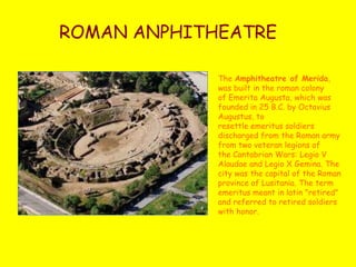 ROMAN ANPHITHEATRE
The Amphitheatre of Merida,
was built in the roman colony
of Emerita Augusta, which was
founded in 25 B.C. by Octavius
Augustus, to
resettle emeritus soldiers
discharged from the Roman army
from two veteran legions of
the Cantabrian Wars: Legio V
Alaudae and Legio X Gemina. The
city was the capital of the Roman
province of Lusitania. The term
emeritus meant in latin "retired"
and referred to retired soldiers
with honor.
 
