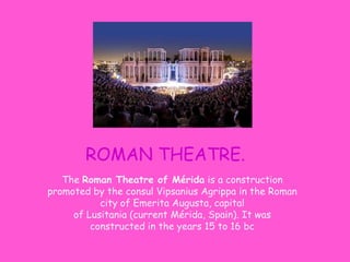 ROMAN THEATRE.
The Roman Theatre of Mérida is a construction
promoted by the consul Vipsanius Agrippa in the Roman
city of Emerita Augusta, capital
of Lusitania (current Mérida, Spain). It was
constructed in the years 15 to 16 bc
 