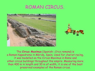 ROMAN CIRCUS.
The Circus Maximus (Spanish: Circo romano) is
a Roman hippodrome in Mérida, Spain. Used for chariot racing,
it was modelled on the Circus Maximus in Rome and
other circus buildings throughout the empire. Measuring more
than 400 m in length and 30 m of width, it is one of the best
preserved examples of the Roman circus.
 