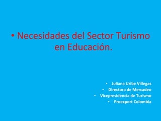 Necesidades del Sector Turismo en Educación. Juliana Uribe Villegas Directora de Mercadeo Vicepresidencia de Turismo Proexport Colombia