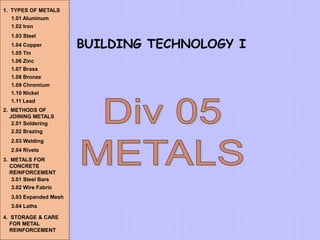 BUILDING TECHNOLOGY I
1. TYPES OF METALS
1.01 Aluminum
1.02 Iron
1.03 Steel
1.04 Copper
1.05 Tin
1.06 Zinc
1.07 Brass
1.08 Bronze
1.09 Chromium
1.10 Nickel
1.11 Lead
2. METHODS OF
JOINING METALS
2.01 Soldering
2.02 Brazing
2.03 Welding
2.04 Rivets
3. METALS FOR
CONCRETE
REINFORCEMENT
3.01 Steel Bars
3.02 Wire Fabric
3.03 Expanded Mesh
3.04 Laths
4. STORAGE & CARE
FOR METAL
REINFORCEMENT
 