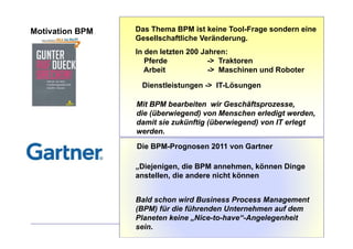 Motivation BPM   Das Thema BPM ist keine Tool-Frage sondern eine
                 Gesellschaftliche Veränderung.
                 In den letzten 200 Jahren:
                    Pferde            -> Traktoren
                    Arbeit
                    A b it            -> Maschinen und Roboter
                                       > M    hi     dR b t

                  Dienstleistungen -> IT-Lösungen

                 Mit BPM bearbeiten wir Geschäftsprozesse,
                 die (überwiegend) von Menschen erledigt werden,
                 damit sie zukünftig (überwiegend) von IT erlegt
                 werden.
                 Die BPM-Prognosen 2011 von Gartner

                 „Diejenigen, die BPM annehmen, können Dinge
                 anstellen, die andere nicht können


                 Bald schon wird Business Process Management
                 (BPM) für die führenden Unternehmen auf dem
                 Planeten keine „Nice-to-have“-Angelegenheit
                 sein.
 