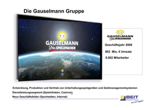 Die Gauselmann Gruppe




                                                                    Geschäftsjahr 2009

                                                                     802 Mio. € Umsatz

                                                                     6.002 Mitarbeiter




Entwicklung, Produktion und Vertrieb von Unterhaltungsspielgeräten und Geldmanagementsystemen
Dienstleistungssegment (Spielotheken, Casinos)
                       (Spielotheken
Neue Geschäftsfelder (Sportwetten, Internet)
 