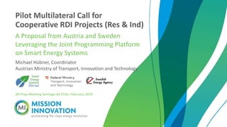Michael Hübner, Coordinator
Austrian Ministry of Transport, Innovation and Technology
Pilot Multilateral Call for
Cooperative RDI Projects (Res & Ind)
A Proposal from Austria and Sweden
Leveraging the Joint Programming Platform
on Smart Energy Systems
MI Prep Meeting Santiago de Chile, February 2019
 
