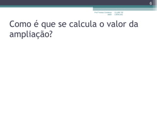 Como é que se calcula o valor da ampliação? CLUBE DE CIÊNCIAS Prof.Teresa Condeixa 0809 