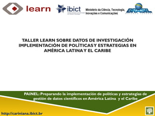 http://cariniana.ibict.br
PAINEL: Preparando la implementación de políticas y estrategias de
gestión de datos científicos en América Latina y el Caribe
TALLER LEARN SOBRE DATOS DE INVESTIGACIÓN
IMPLEMENTACIÓN DE POLÍTICASY ESTRATEGIAS EN
AMÉRICA LATINAY EL CARIBE
 
