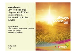 Inovação nos
Serviços de Energia
- O papel das ESSE na
transformação /
descentralização das
cidades


Miguel Matias
Executive Vice President & Founder
Grupo Self Energy
Presidente da APESE




Junho 2011
Faro
 
