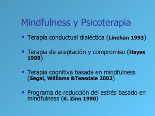Mindfulness y Psicoterapia
   Terapia conductual dialéctica (Linehan 1993)

   Terapia de aceptación y compromiso (Hayes
    1999)

   Terapia cognitiva basada en mindfulness
    (Segal, Williams &Teasdale 2002)

   Programa de reducción del estrés basado en
    mindfulness (K. Zinn 1990)
 