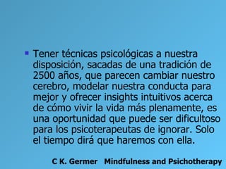    Tener técnicas psicológicas a nuestra
    disposición, sacadas de una tradición de
    2500 años, que parecen cambiar nuestro
    cerebro, modelar nuestra conducta para
    mejor y ofrecer insights intuitivos acerca
    de cómo vivir la vida más plenamente, es
    una oportunidad que puede ser dificultoso
    para los psicoterapeutas de ignorar. Solo
    el tiempo dirá que haremos con ella.

        C K. Germer Mindfulness and Psichotherapy
 