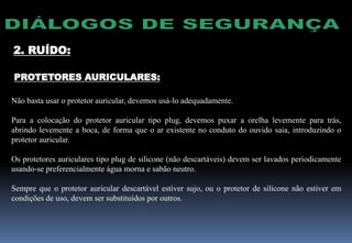 PROTETORES AURICULARES:
Não basta usar o protetor auricular, devemos usá-lo adequadamente.
Para a colocação do protetor auricular tipo plug, devemos puxar a orelha levemente para trás,
abrindo levemente a boca, de forma que o ar existente no conduto do ouvido saia, introduzindo o
protetor auricular.
Os protetores auriculares tipo plug de silicone (não descartáveis) devem ser lavados periodicamente
usando-se preferencialmente água morna e sabão neutro.
Sempre que o protetor auricular descartável estiver sujo, ou o protetor de silicone não estiver em
condições de uso, devem ser substituídos por outros.
2. RUÍDO:
 