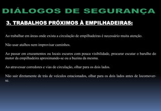3. TRABALHOS PRÓXIMOS À EMPILHADEIRAS:
Ao trabalhar em áreas onde exista a circulação de empilhadeiras é necessário muita atenção.
Não usar atalhos nem improvisar caminhos.
Ao passar em cruzamentos ou locais escuros com pouca visibilidade, procurar escutar o barulho do
motor da empilhadeira aproximando-se ou a buzina da mesma.
Ao atravessar corredores e vias de circulação, olhar para os dois lados.
Não sair diretamente de trás de veículos estacionados, olhar para os dois lados antes de locomover-
se.
 