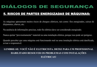 5. RISCOS DE PARTES ENERGIZADAS DE MÁQUINAS:
As máquinas apresentam muitos riscos de choques elétricos, tais como: fios energizados, caixas de
disjuntores, chaves, etc.
Na ausência de informações precisas, todo fio elétrico deve ser considerado energizado.
Nunca ajeitar “provisoriamente” material ou uma instalação elétrica, porque isso pode ser perigoso.
Quando perceber que uma máquina está funcionando mal ou uma instalação elétrica está danificada,
avisar o responsável.
LEMBRE-SE: VOCÊ NÃO É ELETRICISTA. DEIXE PARA UM PROFISSIONAL
HABILITADO RESOLVER OS PROBLEMAS COM INSTALAÇÕES
ELÉTRICAS!
 