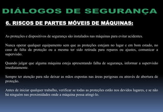 6. RISCOS DE PARTES MÓVEIS DE MÁQUINAS:
As proteções e dispositivos de segurança são instalados nas máquinas para evitar acidentes.
Nunca operar qualquer equipamento sem que as proteções estejam no lugar e em bom estado, no
caso de falta da proteção ou a mesma ter sido retirada para reparos ou ajustes, comunicar a
supervisão.
Quando julgar que alguma máquina esteja apresentando falha de segurança, informar a supervisão
imediatamente.
Sempre ter atenção para não deixar as mãos expostas nas áreas perigosas ou através de abertura de
proteção.
Antes de iniciar qualquer trabalho, verificar se todas as proteções estão nos devidos lugares, e se não
há ninguém nas proximidades onde a máquina possa atingi-lo.
 