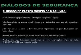 6. RISCOS DE PARTES MÓVEIS DE MÁQUINAS:
Nunca operar um equipamento se nele estiver presa a etiqueta de bloqueio.
Não alterar, ajustar ou remover proteção alguma e se esta interferir com a operação, comunicar a
supervisão.
Não devem ser usados anéis nos dedos para operar máquinas nas quais possa haver contato com
partes móveis.
Não usar luvas com máquinas que tenham partes rotativas ou pontos de agarramento.
Ajustes, troca de ferramentas, manutenções e outras intervenções devem ser feitas
EXCLUSIVAMENTE com a máquina parada.
 