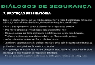 7. PROTEÇÃO RESPIRATÓRIA:
Para se ter uma boa proteção das vias respiratórias onde houver riscos de contaminação por produtos
químicos, é necessário o uso de máscaras, observando-se os seguintes procedimentos:
 Usar o filtro específico, em caso de dúvida consultar a Segurança do Trabalho.
 Para colocar a máscara é necessário ajustá-la adequadamente ao rosto.
 O usuário não deve usar barba, costeletas ou bigode longo, para ter uma perfeita vedação.
 Verificar se a máscara está em perfeitas condições e os filtros não estão vencidos.
 Após a colocação da máscara, verificar a vedação da mesma.
 As máscaras devem ser guardadas em locais protegidos contra ação dos agentes contaminantes, de
preferência em sacos plásticos e for a do local de trabalho.
 A higienização da máscara deve ser feita com água e sabão neutro, não devendo ser utilizados
solventes, pois esses prejudicam os componentes de borracha.
 No caso de máscaras descartáveis, não utilizá-las contra gases e vapores e sim contra poeiras.
 