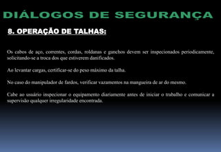 8. OPERAÇÃO DE TALHAS:
Os cabos de aço, correntes, cordas, roldanas e ganchos devem ser inspecionados periodicamente,
solicitando-se a troca dos que estiverem danificados.
Ao levantar cargas, certificar-se do peso máximo da talha.
No caso do manipulador de fardos, verificar vazamentos na mangueira de ar do mesmo.
Cabe ao usuário inspecionar o equipamento diariamente antes de iniciar o trabalho e comunicar a
supervisão qualquer irregularidade encontrada.
 