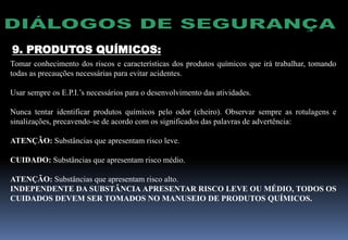 9. PRODUTOS QUÍMICOS:
Tomar conhecimento dos riscos e características dos produtos químicos que irá trabalhar, tomando
todas as precauções necessárias para evitar acidentes.
Usar sempre os E.P.I.’s necessários para o desenvolvimento das atividades.
Nunca tentar identificar produtos químicos pelo odor (cheiro). Observar sempre as rotulagens e
sinalizações, precavendo-se de acordo com os significados das palavras de advertência:
ATENÇÃO: Substâncias que apresentam risco leve.
CUIDADO: Substâncias que apresentam risco médio.
ATENÇÃO: Substâncias que apresentam risco alto.
INDEPENDENTE DA SUBSTÂNCIA APRESENTAR RISCO LEVE OU MÉDIO, TODOS OS
CUIDADOS DEVEM SER TOMADOS NO MANUSEIO DE PRODUTOS QUÍMICOS.
 