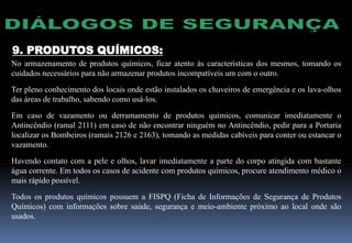 9. PRODUTOS QUÍMICOS:
No armazenamento de produtos químicos, ficar atento às características dos mesmos, tomando os
cuidados necessários para não armazenar produtos incompatíveis um com o outro.
Ter pleno conhecimento dos locais onde estão instalados os chuveiros de emergência e os lava-olhos
das áreas de trabalho, sabendo como usá-los.
Em caso de vazamento ou derramamento de produtos químicos, comunicar imediatamente o
Antincêndio (ramal 2111) em caso de não encontrar ninguém no Antincêndio, pedir para a Portaria
localizar os Bombeiros (ramais 2126 e 2163), tomando as medidas cabíveis para conter ou estancar o
vazamento.
Havendo contato com a pele e olhos, lavar imediatamente a parte do corpo atingida com bastante
água corrente. Em todos os casos de acidente com produtos químicos, procure atendimento médico o
mais rápido possível.
Todos os produtos químicos possuem a FISPQ (Ficha de Informações de Segurança de Produtos
Químicos) com informações sobre saúde, segurança e meio-ambiente próximo ao local onde são
usados.
 