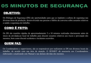 Os Diálogos de Segurança (DS) são oportunidades para que se implante a cultura de segurança nas
diversas áreas de produção, desenvolvendo nas pessoas o hábito da conversa sobre assuntos relativos
a saúde e segurança do trabalho.
Os DS são reuniões rápidas de aproximadamente 5 a 10 minutos realizadas diariamente antes do
início da atividade,no local de trabalho para discutir assuntos relativos aos riscos e prevenção dos
mesmos, bem como discutir acidentes e incidentes ocorridos.
OBJETIVO:
COMO É FEITO:
QUEM FAZ:
Os Coordenadores e supervisores, são os responsáveis por realizarem os DS nos diversos locais de
trabalho, de acordo com sua área de atuação. O SESMET dá assessoria aos Coordenadores
elaborando e atualizando este Manual e nas demais dúvidas dos mesmos.
 