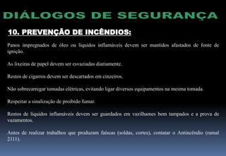 10. PREVENÇÃO DE INCÊNDIOS:
Panos impregnados de óleo ou líquidos inflamáveis devem ser mantidos afastados de fonte de
ignição.
As lixeiras de papel devem ser esvaziadas diariamente.
Restos de cigarros devem ser descartados em cinzeiros.
Não sobrecarregar tomadas elétricas, evitando ligar diversos equipamentos na mesma tomada.
Respeitar a sinalização de proibido fumar.
Restos de líquidos inflamáveis devem ser guardados em vazilhames bem tampados e a prova de
vazamentos.
Antes de realizar trabalhos que produzam faíscas (soldas, cortes), contatar o Antincêndio (ramal
2111).
 