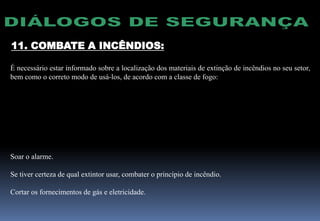 11. COMBATE A INCÊNDIOS:
É necessário estar informado sobre a localização dos materiais de extinção de incêndios no seu setor,
bem como o correto modo de usá-los, de acordo com a classe de fogo:
CLASSE MATERIAL TIPO DE EXTINTOR
A Papel, madeira, tecido, fibra Espuma, água
B Gasolina, álcool, graxa, óleos, tintas, etc. Espuma, CO2, Pó químico seco.
C Equipamentos elétricos energizados CO2, pó químico seco
Soar o alarme.
Se tiver certeza de qual extintor usar, combater o princípio de incêndio.
Cortar os fornecimentos de gás e eletricidade.
 