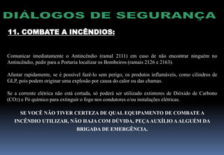 11. COMBATE A INCÊNDIOS:
Comunicar imediatamente o Antincêndio (ramal 2111) em caso de não encontrar ninguém no
Antincêndio, pedir para a Portaria localizar os Bombeiros (ramais 2126 e 2163).
Afastar rapidamente, se é possível fazê-lo sem perigo, os produtos inflamáveis, como cilindros de
GLP, pois podem originar uma explosão por causa do calor ou das chamas.
Se a corrente elétrica não está cortada, só poderá ser utilizado extintores de Dióxido de Carbono
(CO2) e Pó químico para extinguir o fogo nos condutores e/ou instalações elétricas.
SE VOCÊ NÃO TIVER CERTEZA DE QUAL EQUIPAMENTO DE COMBATE A
INCÊNDIO UTILIZAR, NÃO HAJA COM DÚVIDA, PEÇAAUXÍLIO AALGUÉM DA
BRIGADA DE EMERGÊNCIA.
 
