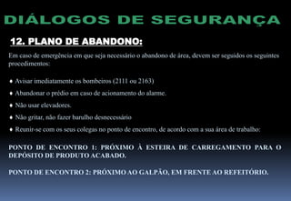 12. PLANO DE ABANDONO:
Em caso de emergência em que seja necessário o abandono de área, devem ser seguidos os seguintes
procedimentos:
 Avisar imediatamente os bombeiros (2111 ou 2163)
 Abandonar o prédio em caso de acionamento do alarme.
 Não usar elevadores.
 Não gritar, não fazer barulho desnecessário
 Reunir-se com os seus colegas no ponto de encontro, de acordo com a sua área de trabalho:
PONTO DE ENCONTRO 1: PRÓXIMO À ESTEIRA DE CARREGAMENTO PARA O
DEPÓSITO DE PRODUTO ACABADO.
PONTO DE ENCONTRO 2: PRÓXIMO AO GALPÃO, EM FRENTE AO REFEITÓRIO.
 