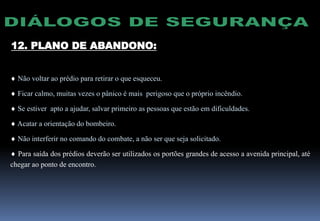  Não voltar ao prédio para retirar o que esqueceu.
 Ficar calmo, muitas vezes o pânico é mais perigoso que o próprio incêndio.
 Se estiver apto a ajudar, salvar primeiro as pessoas que estão em dificuldades.
 Acatar a orientação do bombeiro.
 Não interferir no comando do combate, a não ser que seja solicitado.
 Para saída dos prédios deverão ser utilizados os portões grandes de acesso a avenida principal, até
chegar ao ponto de encontro.
12. PLANO DE ABANDONO:
 